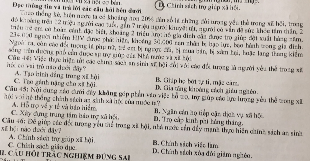 nghes, thu nhập.
Mch tịcn vụ xã hội cơ bản. D. Chính sách trợ giúp xã hội.
Đọc thông tin và trả lời các cầu hồi bên dưới
Theo thống kê, hiện nước ta có khoảng hơn 20% dân số là những đối tượng yếu thế trong xã hội, trong
đó khoảng trên 12 triệu người cao tuổi, gần 7 triệu người khuyết tật, người có vấn đề sức khóc tâm thần, 2
triệu trẻ em có hoàn cảnh đặc biệt, khoảng 2 triệu lượt hộ gia đình cần được trợ giúp đột xuất hàng năm,
234.000 người nhiễm HIV được phát hiện, khoảng 30.000 nạn nhân bị bạo lực, bạo hành trong gia đình.
Ngoài ra, còn các đối tượng là phụ nữ, trẻ em bị ngược đãi, bị mua bán, bị xâm hại, hoặc lang thang kiểm
sống trên đường phố cần được sự trợ giúp của Nhà nước và xã hội.
Câu 44: Việc thực hiện tốt các chính sách an sinh xã hội đối với các đối tượng là người yếu thế trong xã
hội có vai trò nào dưới đây?
A. Tạo bình đẳng trong xã hội. B. Giúp họ bớt tự ti, mặc cảm.
C. Tạo gánh nặng cho xã hội. D. Gia tăng khoảng cách giàu nghèo.
Câu 45: Nội dung nào dưới đây không góp phần vào việc hỗ trợ, trợ giúp các lực lượng yếu thế trong xã
hội với hệ thống chính sách an sinh xã hội của nước ta?
A. Hỗ trợ về y tế và bảo hiểm. B. Ngăn cản họ tiếp cận dịch vụ xã hội.
C. Xây dựng trung tâm bảo trợ xã hội. D. Trợ cấp kinh phí hàng tháng.
Câu 46: Để giúp các đối tượng yếu thế trong xã hội, nhà nước cần đầy mạnh thực hiện chính sách an sinh
xã hội nào dưới đây?
A. Chính sách trợ giúp xã hội. B. Chính sách việc làm.
C. Chính sách giáo dục. D. Chính sách xóa đói giảm nghèo.
II. CÂU Hỏi tRÁC nGHIệM đÚnG sAi