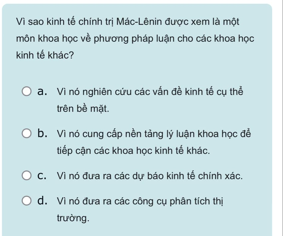 Vì sao kinh tế chính trị Mác-Lênin được xem là một
môn khoa học về phương pháp luận cho các khoa học
kinh tế khác?
a. Vì nó nghiên cứu các vấn đề kinh tế cụ thể
trên bề mặt.
b. Vì nó cung cấp nền tảng lý luận khoa học để
tiếp cận các khoa học kinh tế khác.
C. Vì nó đưa ra các dự báo kinh tế chính xác.
d. Vì nó đưa ra các công cụ phân tích thị
trường.