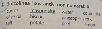 Sottolinea i sostantivi non numerabili. 
carrot mayonnaise water courgette 
olive oil biscuit pineapple pork 
salt potato beef lemon