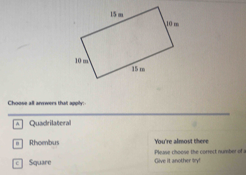 Choose all answers that apply:
A Quadrilateral
Rhombus You're almost there
Please choose the correct number of a
c Square Give it another try!