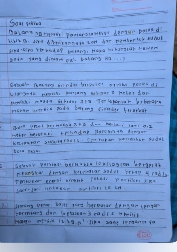 Soal Fisika 
BAtang AB HemSki Pamang 1oHeter dengar poros di 
tikik B, lika diberikangata zow dar nember lok sudob 
siku-siko terhadap barang, Maka hitunglar Howen 
gata yang dialamiolch batang AB. . . ) 
Seboal Barang siinder berpular mlalu, poros di 
uongnta memiliki parsang schesor 2 Meter dar 
memiki massa stbesar gkg. Ter tukanlah bebprapa 
monen iersia pada barang silinder fersebul 
B010 pesol bermossa 2kg dar bersari. Jari o, 2
meter berorasi terhadap porosnya dengam 
kecepatar sudubyradis. Ten tutar Homenrow sudub 
bola pesal 
sebuar porkikes berHassa lokilograw bergprak 
neunskas dengar kecepalar sodor berap y radls. 
Tentukar enersi kinelik roras: parbikes sikea 
Jari-sari lintasar partilel to cH. 
1. secrans penari ballt yang berpurar dping ar lergar 
terenkarg dar kelasuar 3 radis Hpmilik. 
Mompr Inprsia 12kg· m^2 Jike saat lengann ya