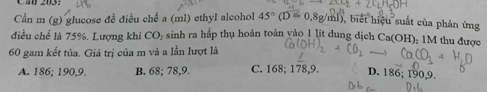 Cần m (g) glucose để điều chế a (ml) ethyl alcohol 45°(D=0,8g/ml) ), biết hiệu suất của phản ứng
điều chế là 75%. Lượng khí CO_2 sinh ra hấp thụ hoàn toàn yào 1 lít dung dịch Ca(OH)_21M thu được
60 gam kết tủa. Giá trị của m và a lần lượt là
A. 186; 190, 9. B. 68; 78, 9. C. 168; 178, 9. D. 186; 190, 9.