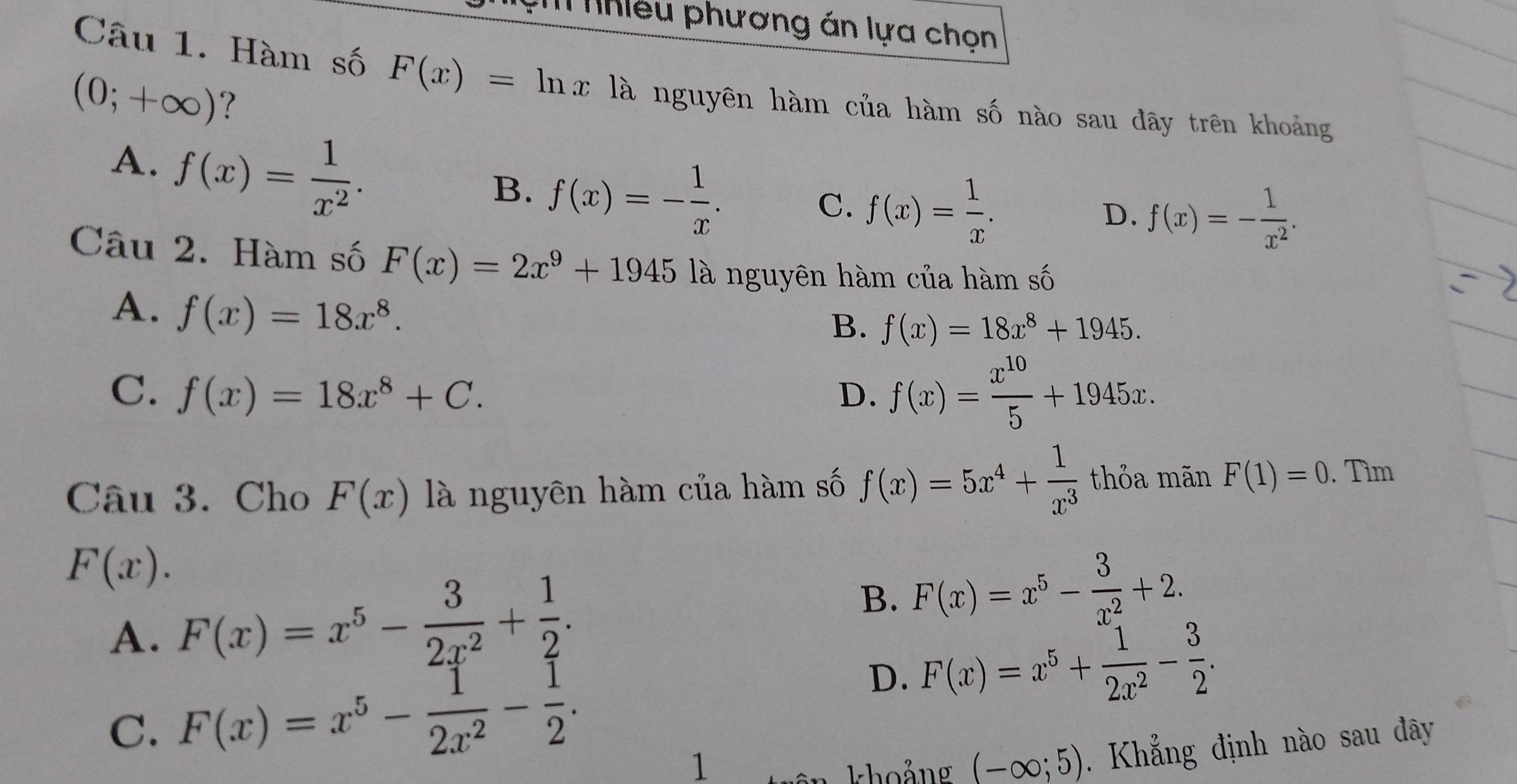 Nhiều phương án lựa chọn
Câu 1. Hàm số F(x)=ln x là nguyên hàm của hàm số nào sau đây trên khoảng
(0;+∈fty ) ?
A、 f(x)= 1/x^2 .
B. f(x)=- 1/x .
C. f(x)= 1/x .
D. f(x)=- 1/x^2 . 
Câu 2. Hàm số F(x)=2x^9+1945 là nguyên hàm của hàm số
A. f(x)=18x^8.
B. f(x)=18x^8+1945.
C. f(x)=18x^8+C. D. f(x)= x^(10)/5 +1945x. 
Câu 3. Cho F(x) là nguyên hàm của hàm số f(x)=5x^4+ 1/x^3  thỏa mãn F(1)=0. Tìm
F(x).
A. F(x)=x^5- 3/2x^2 + 1/2 .
B. F(x)=x^5- 3/x^2 +2.
C. F(x)=x^5- 1/2x^2 - 1/2 .
D. F(x)=x^5+ 1/2x^2 - 3/2 . 
1
khoảng (-∈fty ;5). Khẳng định nào sau đây