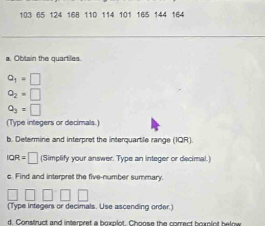 103 65 124 168 110 114 101 165 144 164
a. Obtain the quartiles.
Q_1=□
Q_2=□
Q_3=□
(Type integers or decimals.) 
b. Determine and interpret the interquartile range (IQR).
IQR=□ (Simplify your answer. Type an integer or decimal.) 
c. Find and interpret the five-number summary.
□ □ □ □ □
(Type integers or decimals. Use ascending order.) 
d. Construct and interpret a boxplot. Choose the correct boxplot below