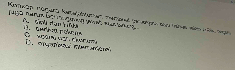 Konsep negara kesejahteraan membuat paradigma baru bahwa selain politik, negara
juga harus bertanggung jawab atas bidang....
A. sipil dan HAM
B. serikat pekerja
C. sosial dan ekonomi
D. organisasi internasional