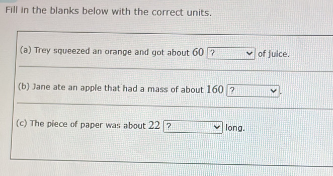 Fill in the blanks below with the correct units. 
(a) Trey squeezed an orange and got about 60 ? of juice. 
(b) Jane ate an apple that had a mass of about 160 |? 
(c) The piece of paper was about 22 [? long.