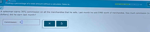 Percents 
Finding a percentage of a total amount without a calculator: Sales ta... _____ 35 a 
A salesman earns 30% commission on all the merchandise that he sells. Last month he sold $900 worth of merchandise. How much commission (in 
dollars) did he earn last month? 
Commission: □ 
×