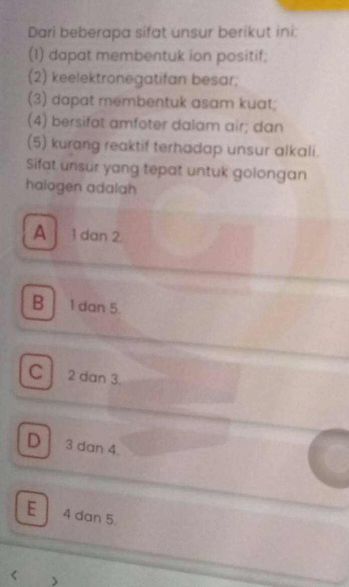 Dari beberapa sifat unsur berikut ini:
(1) dapat membentuk ion positif;
(2) keelektronegatifan besar;
(3) dapat membentuk asam kuat;
(4) bersifat amfoter dalam air; dan
(5) kurang reaktif terhadap unsur alkali.
Sifat unsur yang tepat untuk golongan
halogen adalah
A 1 dan 2.
B 1 dan 5.
C 2 dan 3.
D 3 dan 4.
E 4 dan 5.