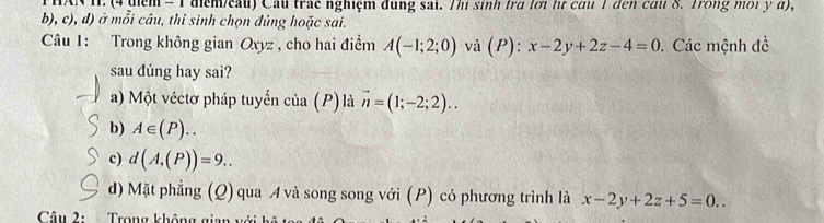 AN H. (4 tiểm = 1 điểm/eau) Cầu trác nghiệm đùng sai. Thị sinh trà lới lị cầu 1 đến cầi 8. Trong môi y đ),
b), c), d) ở mỗi câu, thí sinh chọn đúng hoặc sai.
Câu 1: Trong không gian Qxyz , cho hai điểm A(-1;2;0) và (P) : x-2y+2z-4=0. Các mệnh đề
sau dúng hay sai?
a) Một véctơ pháp tuyến cr 10 (P ) là vector n=(1;-2;2)..
b) A∈ (P)..
c) d(A,(P))=9.. 
d) Mặt phẳng (Q) qua A và song song với (P) có phương trình là x-2y+2z+5=0.. 
Câu 2: Trong không gia