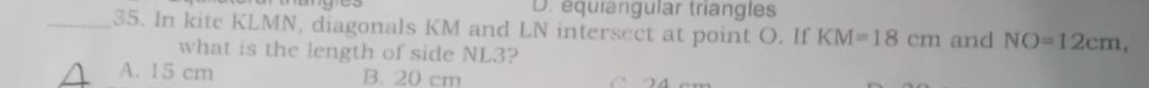 équiangular triangles
_35. In kite KLMN, diagonals KM and LN intersect at point O. If KM=18cm and NO=12cm, 
what is the length of side NL3?
A. 15 cm B. 20 cm