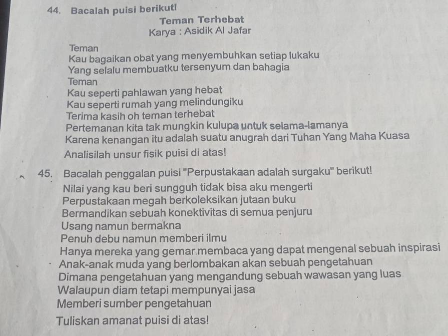 Bacalah puisi berikut! 
Teman Terhebat 
Karya : Asidik Al Jafar 
Teman 
Kau bagaikan obat yang menyembuhkan setiap lukaku 
Yang selalu membuatku tersenyum dan bahagia 
Teman 
Kau seperti pahlawan yang hebat 
Kau seperti rumah yang melindungiku 
Terima kasih oh teman terhebat 
Pertemanan kita tak mungkin kulupa untuk selama-lamanya 
Karena kenangan itu adalah suatu anugrah dari Tuhan Yang Maha Kuasa 
Analisilah unsur fisik puisi di atas! 
45. Bacalah penggalan puisi ''Perpustakaan adalah surgaku'' berikut! 
Nilai yang kau beri sungguh tidak bisa aku mengerti 
Perpustakaan megah berkoleksikan jutaan buku 
Bermandikan sebuah konektivitas di semua penjuru 
Usang namun bermakna 
Penuh debu namun memberi ilmu 
Hanya mereka yang gemar membaca yang dapat mengenal sebuah inspirasi 
Anak-anak muda yang berlombakan akan sebuah pengetahuan 
Dimana pengetahuan yang mengandung sebuah wawasan yang luas 
Walaupun diam tetapi mempunyai jasa 
Memberi sumber pengetahuan 
Tuliskan amanat puisi di atas!