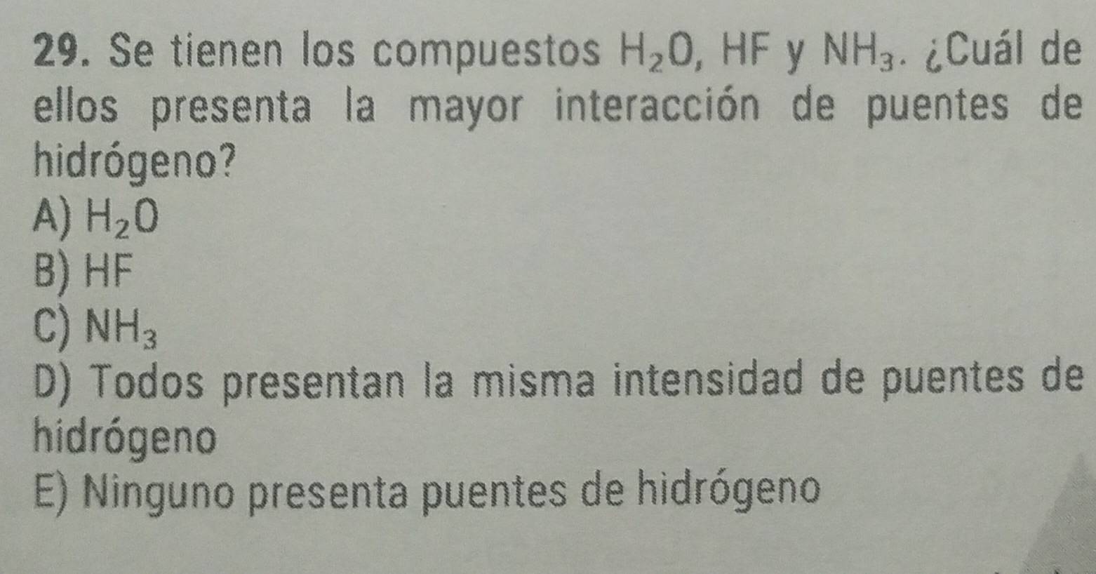 Se tienen los compuestos H_2O, H -IF y NH_3. ¿Cuál de
ellos presenta la mayor interacción de puentes de
hid ró geno?
A) H_2O
B) HF
C) NH_3
D) Todos presentan la misma intensidad de puentes de
hidrógeno
E) Ninguno presenta puentes de hidrógeno