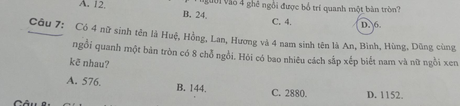 A. 12.
người vào 4 ghề ngồi được bố trí quanh một bàn tròn?
B. 24.
C. 4.
D. 6.
Câu 7: Có 4 nữ sinh tên là Huệ, Hồng, Lan, Hương và 4 nam sinh tên là An, Bình, Hùng, Dũng cùng
ngồi quanh một bàn tròn có 8 chỗ ngồi. Hỏi có bao nhiêu cách sắp xếp biết nam và nữ ngồi xen
kẽ nhau?
A. 576. B. 144. C. 2880.
D. 1152.
Câu8