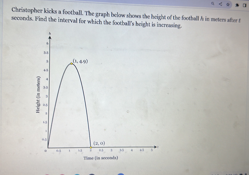 Christopher kicks a football. The graph below shows the height of the football ½ in meters after £
seconds. Find the interval for which the football’s height is increasing.
Time (in seconds)