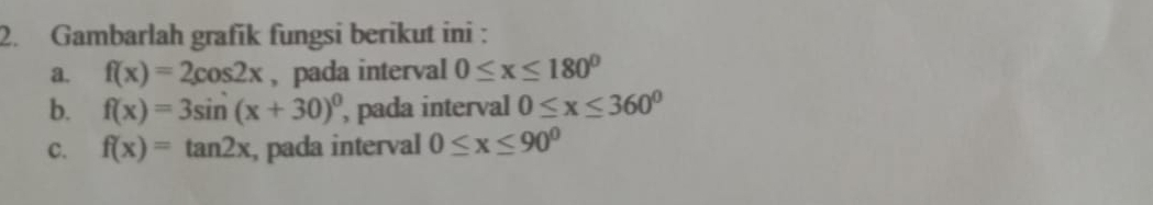 Gambarlah grafik fungsi berikut ini : 
a. f(x)=2cos 2x , pada interval 0≤ x≤ 180°
b. f(x)=3sin (x+30)^0 , pada interval 0≤ x≤ 360°
C. f(x)=tan 2x , pada interval 0≤ x≤ 90^0