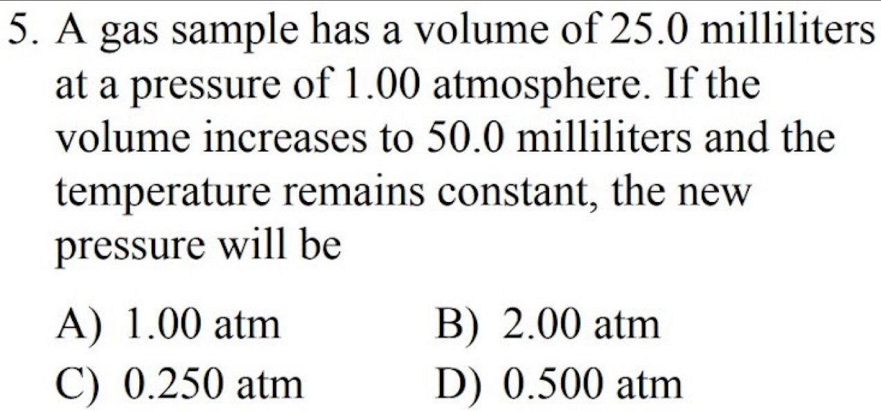 A gas sample has a volume of 25.0 milliliters
at a pressure of 1.00 atmosphere. If the
volume increases to 50.0 milliliters and the
temperature remains constant, the new
pressure will be
A) 1.00 atm B) 2.00 atm
C) 0.250 atm D) 0.500 atm