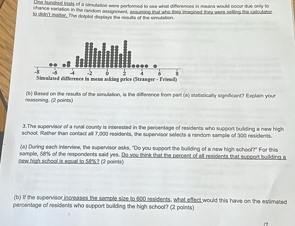 One hundred trials of a simulation were performed to see what differences in means would occur due only to 
chance variation in the random assignment, assuming that who they imagined they were selling the calculator 
to didn't matter. The dotplot displays the results of the simulation. 
(b) Based on the results of the simulation, is the difference from part (a) statistically significant? Explain your 
reasoning. (2 points) 
3.The supervisor of a rural county is interested in the percentage of residents who support building a new high 
school. Rather than contact all 7,000 residents, the supervisor selects a random sample of 300 residents. 
(a) During each interview, the supervisor asks, “Do you support the building of a new high school?” For this 
sample, 58% of the respondents said yes. Do you think that the percent of all residents that support building a 
new high school is equal to 58%? (2 points) 
(b) If the supervisor increases the sample size to 600 residents, what effect would this have on the estimated 
percentage of residents who support building the high school? (2 points)