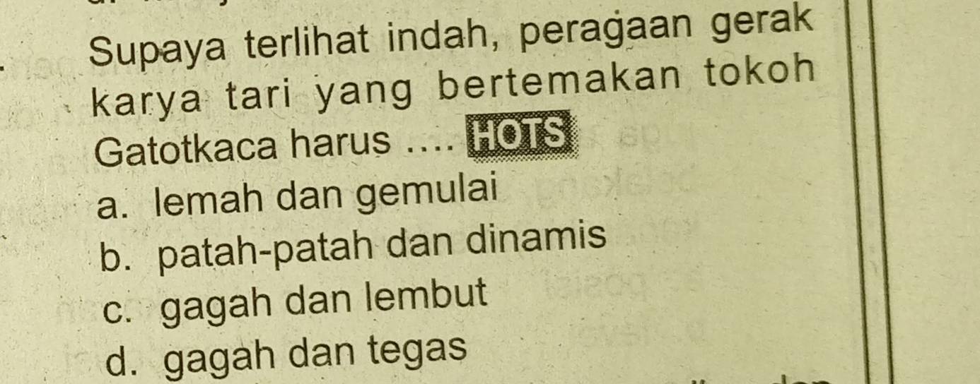 Supaya terlihat indah, peragaan gerak
karya tari yang bertemakan tokoh 
Gatotkaca harus .... HOTS
a. lemah dan gemulai
b. patah-patah dan dinamis
c. gagah dan lembut
d. gagah dan tegas