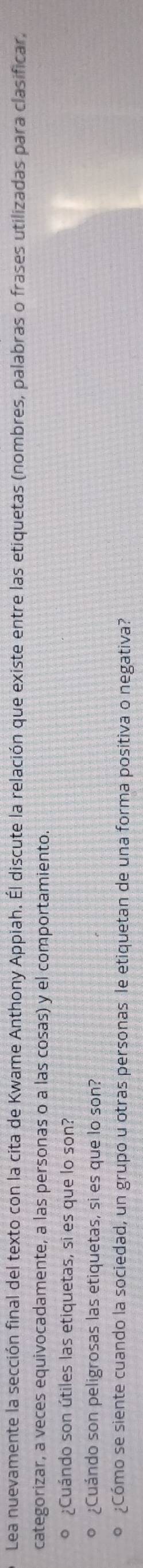 Lea nuevamente la sección final del texto con la cita de Kwame Anthony Appiah. Él discute la relación que existe entre las etiquetas (nombres, palabras o frases utilizadas para clasificar, 
categorizar, a veces equivocadamente, a las personas o a las cosas) y el comportamiento. 
o ¿Cuándo son útiles las etiquetas, si es que lo son? 
o ¿Cuándo son peligrosas las etiquetas, si es que lo son? 
º ¿Cómo se siente cuando la sociedad, un grupo u otras personas le etiquetan de una forma positiva o negativa?