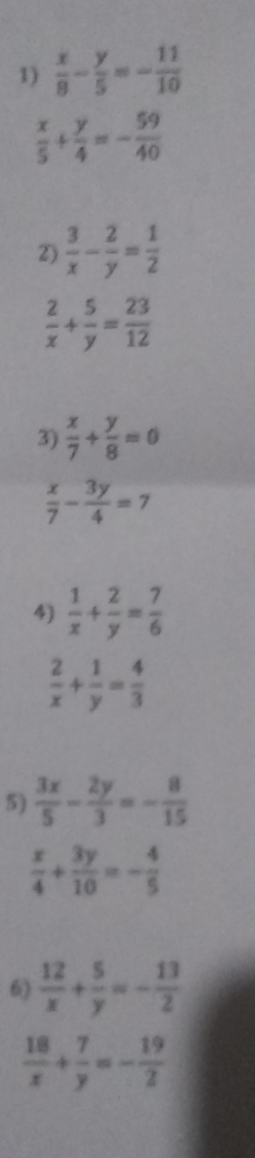  x/8 - y/5 =- 11/10 
 x/5 + y/4 =- 59/40 
2)  3/x - 2/y = 1/2 
 2/x + 5/y = 23/12 
3)  x/7 + y/8 =0
 x/7 - 3y/4 =7
4)  1/x + 2/y = 7/6 
 2/x + 1/y = 4/3 
5)  3x/5 - 2y/3 =- 8/15 
 x/4 + 3y/10 =- 4/5 
6)  12/x + 5/y =- 13/2 
 18/x + 7/y =- 19/2 