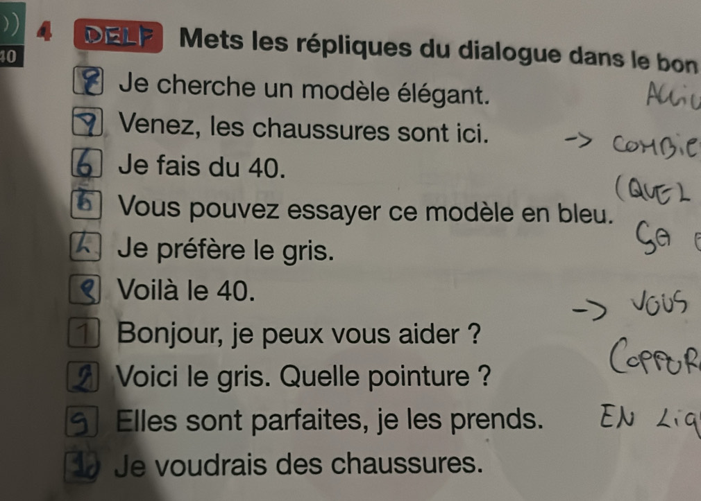 )) DELF Mets les répliques du dialogue dans le bon
40
Je cherche un modèle élégant. 
Venez, les chaussures sont ici. 
Je fais du 40. 
Vous pouvez essayer ce modèle en bleu. 
Je préfère le gris. 
Voilà le 40. 
]Bonjour, je peux vous aider ? 
Voici le gris. Quelle pointure ? 
Elles sont parfaites, je les prends. 
Je voudrais des chaussures.