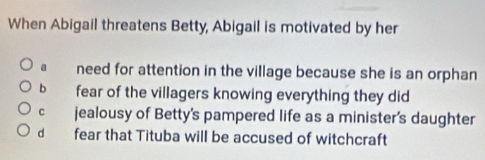 When Abigail threatens Betty, Abigail is motivated by her
a need for attention in the village because she is an orphan
b fear of the villagers knowing everything they did
C jealousy of Betty's pampered life as a minister's daughter
d fear that Tituba will be accused of witchcraft