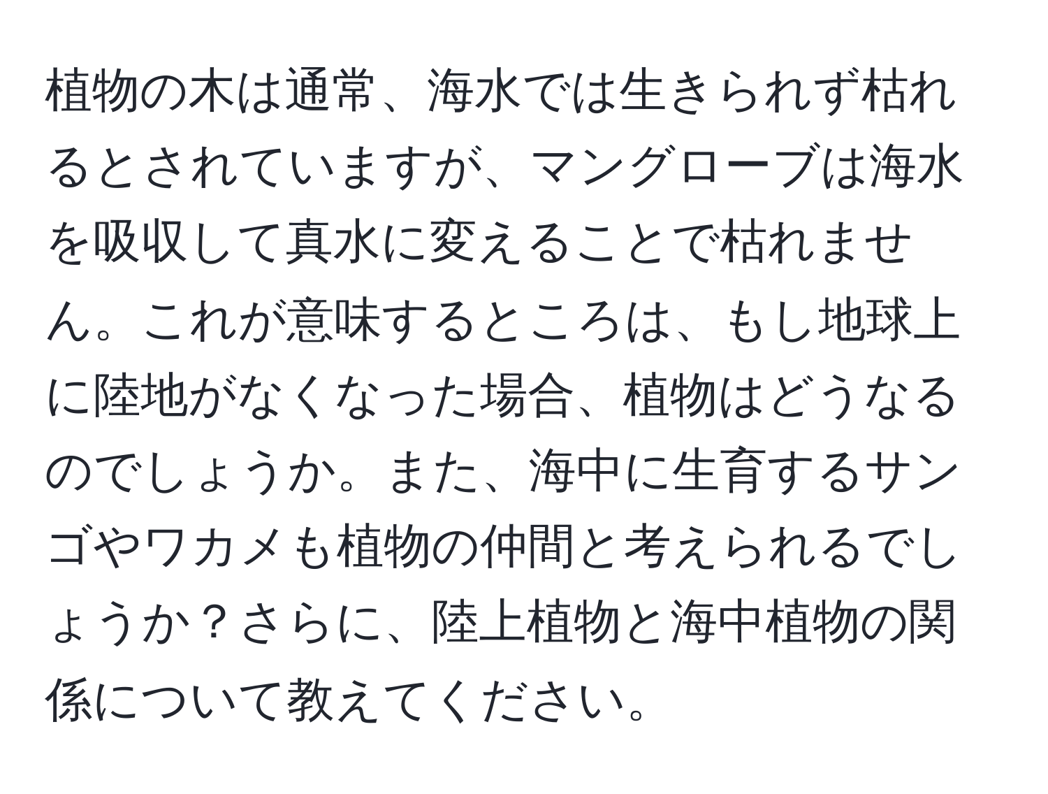 植物の木は通常、海水では生きられず枯れるとされていますが、マングローブは海水を吸収して真水に変えることで枯れません。これが意味するところは、もし地球上に陸地がなくなった場合、植物はどうなるのでしょうか。また、海中に生育するサンゴやワカメも植物の仲間と考えられるでしょうか？さらに、陸上植物と海中植物の関係について教えてください。
