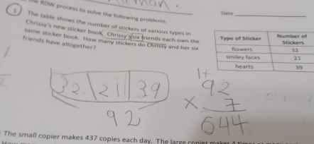 RDW process to solve the following problems. 
Date 
The table shows the number of stickers of various types in 
Chrissy's new sticker book Chrissy's/six friends each own the 
friends have altogether? 
same sticker book. How many stickers do Chrissy and her six 
The small copier makes 437 copies each day. The large conier m