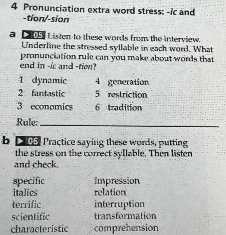 Pronunciation extra word stress: -ic and 
-tion/-sion 
a 205, Listen to these words from the interview. 
Underline the stressed syllable in each word. What 
pronunciation rule can you make about words that 
end in -ic and -tion? 
1 dynamic 4 generation 
2 fantastic 5 restriction 
3 economics 6 tradition 
Rule:_ 
b p 05 Practice saying these words, putting 
the stress on the correct syllable. Then listen 
and check. 
specific impression 
italics relation 
terrific interruption 
scientific transformation 
characteristic comprehension