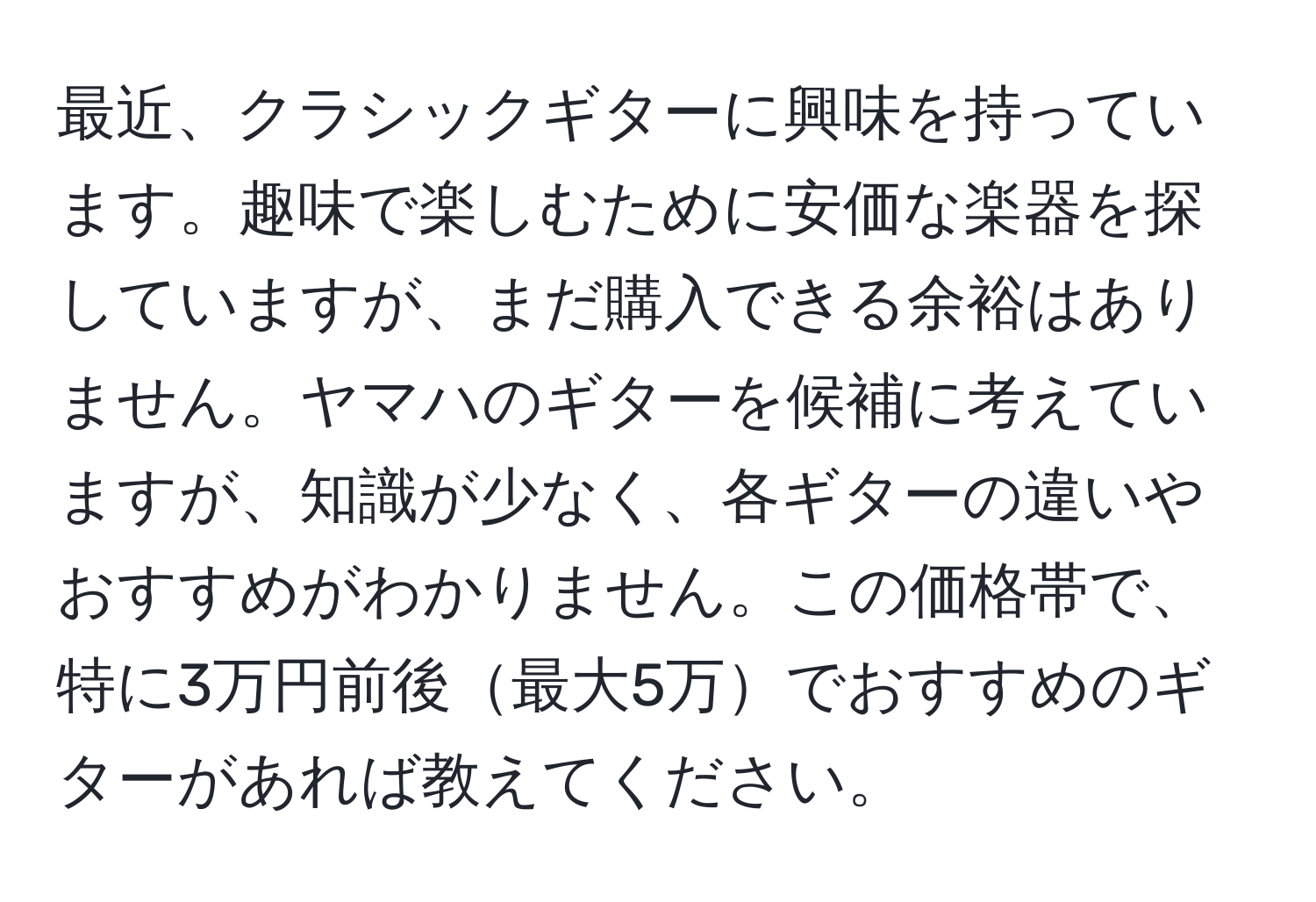 最近、クラシックギターに興味を持っています。趣味で楽しむために安価な楽器を探していますが、まだ購入できる余裕はありません。ヤマハのギターを候補に考えていますが、知識が少なく、各ギターの違いやおすすめがわかりません。この価格帯で、特に3万円前後最大5万でおすすめのギターがあれば教えてください。