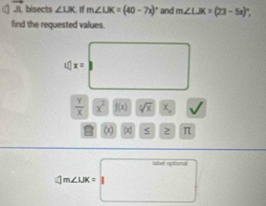 vector JL bisects ∠ LJK I m∠ LJK=(40-7x)^circ  and m∠ LJK=(23-5x)^circ , 
find the requested values.
4x=□
 Y/X  x^2 f(x) sqrt[n](x) X_o
[x] U a S ≥ π
4m∠ LBK=labeloptional