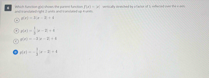 Which function g(x) shows the parent function f(x)=|x| vertically stretched by a factor of 3, reflected over the x-axis.
and translated right 2 units and translated up 4 units.
g(x)=3|x-2|+4
a
B g(x)= 1/3 |x-2|+4
g(x)=-3|x-2|+4
D g(x)=- 1/3 |x-2|+4