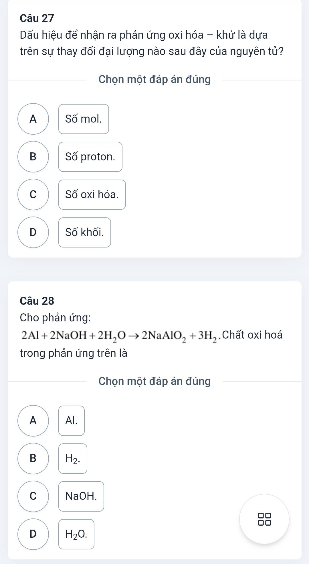 Dấu hiệu để nhận ra phản ứng oxi hóa - khử là dựa
trên sự thay đổi đại lượng nào sau đây của nguyên tử?
Chọn một đáp án đúng
A Số mol.
B Số proton.
C Số oxi hóa.
D Số khối.
Câu 28
Cho phản ứng:
2Al+2NaOH+2H_2Oto 2NaAlO_2+3H_2 Chất oxi hoá
trong phản ứng trên là
Chọn một đáp án đúng
A Al.
B H_2.
C NaOH.
D H_2O.