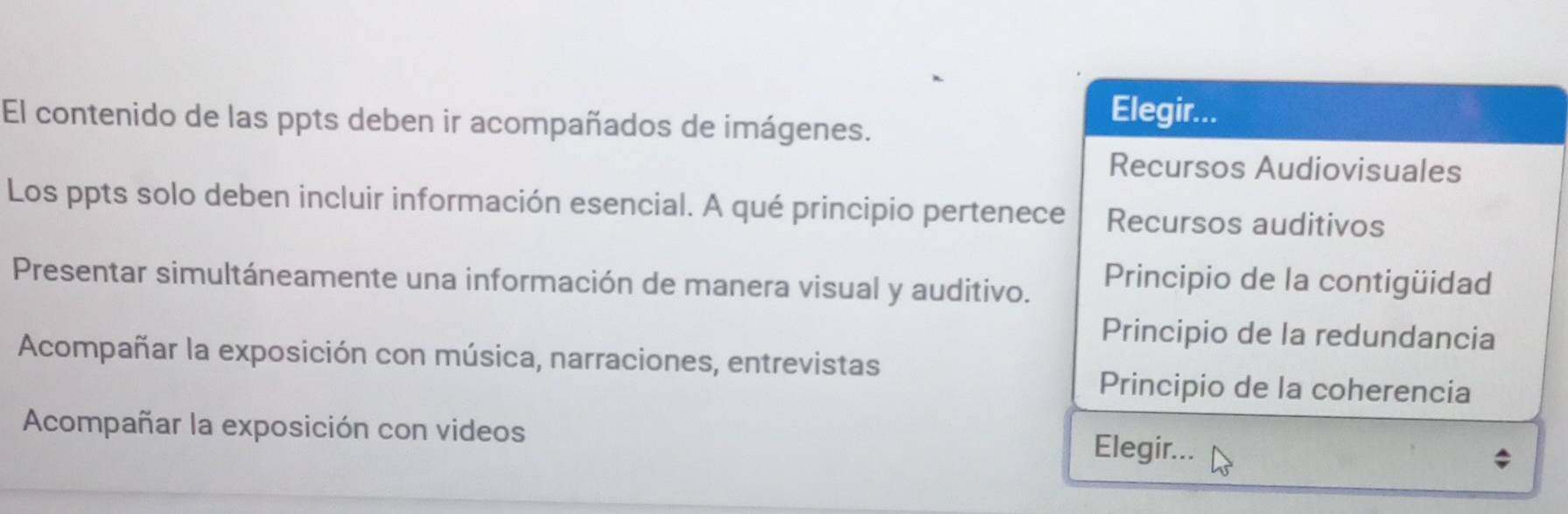 El contenido de las ppts deben ir acompañados de imágenes.
Elegir...
Recursos Audiovisuales
Los ppts solo deben incluir información esencial. A qué principio pertenece Recursos auditivos
Presentar simultáneamente una información de manera visual y auditivo. Principio de la contigüidad
Principio de la redundancia
Acompañar la exposición con música, narraciones, entrevistas
Principio de la coherencia
Acompañar la exposición con videos Elegir...