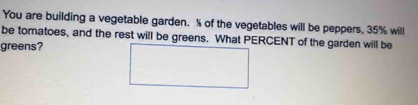 You are building a vegetable garden. % of the vegetables will be peppers, 35% will 
be tomatoes, and the rest will be greens. What PERCENT of the garden will be 
greens?