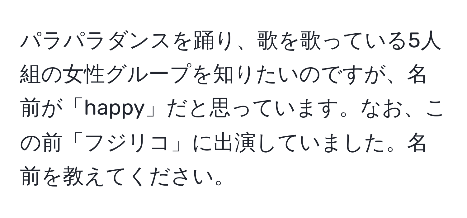 パラパラダンスを踊り、歌を歌っている5人組の女性グループを知りたいのですが、名前が「happy」だと思っています。なお、この前「フジリコ」に出演していました。名前を教えてください。