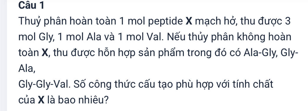 Thuỷ phân hoàn toàn 1 mol peptide X mạch hở, thu được 3
mol Gly, 1 mol Ala và 1 mol Val. Nếu thủy phân không hoàn 
toàn X, thu được hỗn hợp sản phẩm trong đó có Ala-Gly, Gly- 
Ala, 
Gly-Gly-Val. Số công thức cấu tạo phù hợp với tính chất 
của X là bao nhiêu?