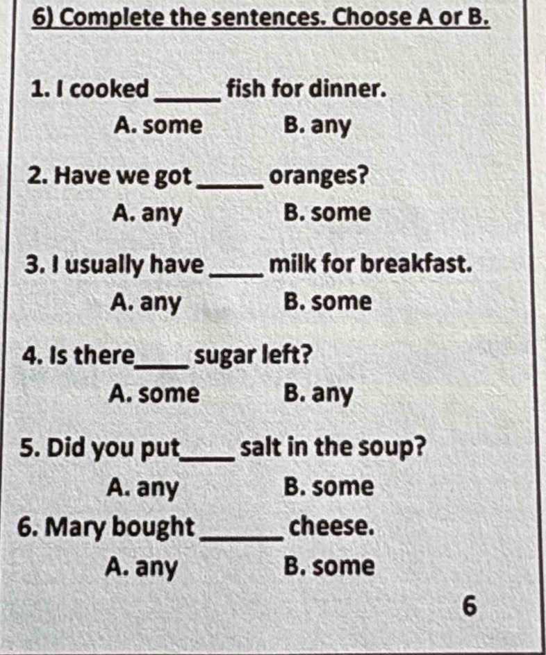 Complete the sentences. Choose A or B.
1. I cooked_ fish for dinner.
A. some B. any
2. Have we got_ oranges?
A. any B. some
3. I usually have_ milk for breakfast.
A. any B. some
4. Is there_ sugar left?
A. some B. any
5. Did you put_ salt in the soup?
A. any B. some
6. Mary bought_ cheese.
A. any B. some
6