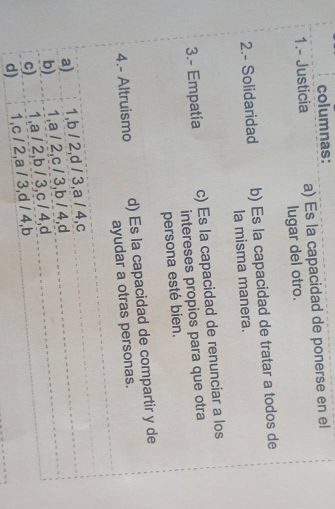 columnas:
1.- Justicia a) Es la capacidad de ponerse en el
lugar del otro.
2.- Solidaridad b) Es la capacidad de tratar a todos de
la misma manera.
3.- Empatía c) Es la capacidad de renunciar a los
intereses propios para que otra
persona esté bien.
4.- Altruismo d) Es la capacidad de compartir y de
ayudar a otras personas.
a) 1, b / 2, d / 3, a / 4,c
b) 1, a / 2, c / 3, b / 4,d
c) 1, a / 2, b / 3, c / 4,d
d) 1, c / 2, a / 3, d / 4, b