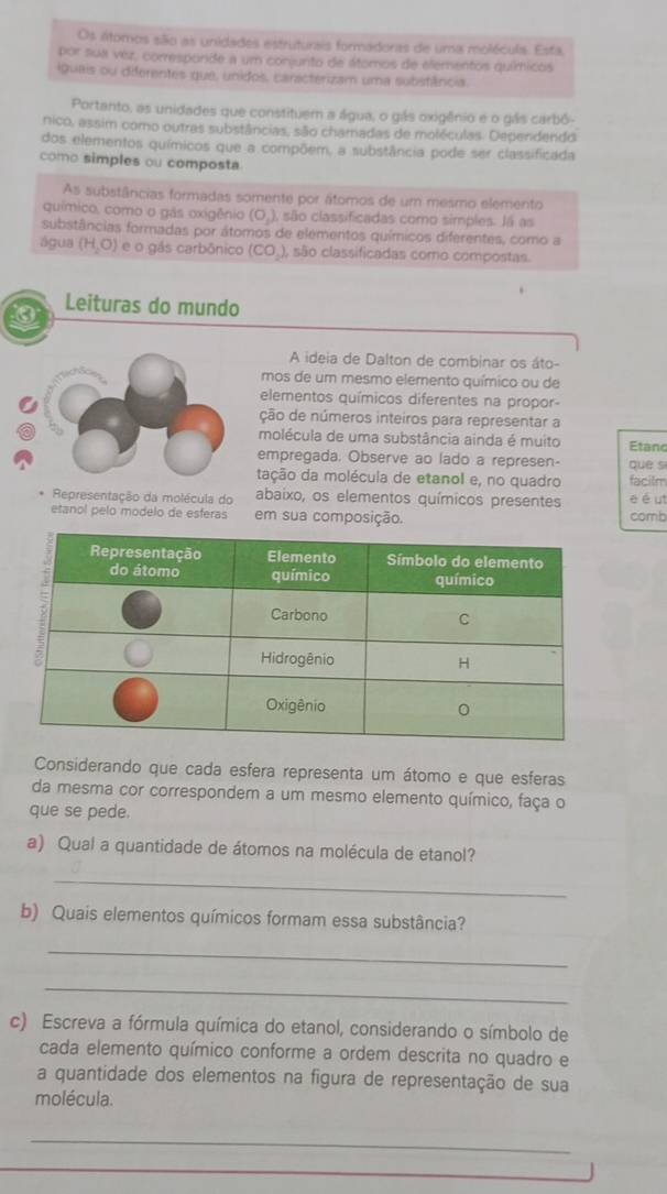 Os átomos são as unidades estrutursis formadoras de uma moléculs. Esta
por sua véz, corresponde a um conjunto de átomos de elementos químicos
iguais ou diferentes que, unidos, caracterizam uma substância.
Portanto, as unidades que constituem a água, o gás oxigênio e o gás carbó-
nico, assim como outras substâncias, são chamadas de moléculas. Dependendo
dos elementos químicos que a compõem, a substância pode ser classificada
como simples ou composta
As substâncias formadas somente por átomos de um mesmo elemento
químico, como o gás oxigênio (O_1) são classificadas como simples. Já as
substâncias formadas por átomos de elementos químicos diferentes, como a
água (H_2O) e o gás carbônico (CO_2) , são classificadas como compostas
0 Leituras do mundo
A ideia de Dalton de combinar os áto-
mos de um mesmo elemento químico ou de
elementos químicos diferentes na propor-
ção de números inteiros para representar a
molécula de uma substância ainda é muito Etand
empregada. Observe ao lado a represen- que s
tação da molécula de etanol e, no quadro facilm
Representação da molécula do abaixo, os elementos químicos presentes e é ut
etanol pelo modelo de esferas em sua composição. comb
Considerando que cada esfera representa um átomo e que esferas
da mesma cor correspondem a um mesmo elemento químico, faça o
que se pede.
a) Qual a quantidade de átomos na molécula de etanol?
_
b) Quais elementos químicos formam essa substância?
_
_
c) Escreva a fórmula química do etanol, considerando o símbolo de
cada elemento químico conforme a ordem descrita no quadro e
a quantidade dos elementos na figura de representação de sua
molécula.
_
_
_