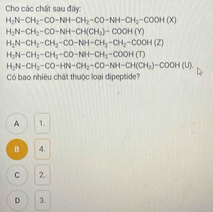 Cho các chất sau đây:
H_2N-CH_2-CO-NH-CH_2-CO-NH-CH_2-COOH(X)
H_2N-CH_2-CO-NH-CH(CH_3)-COOH(Y)
H_2N-CH_2-CH_2-CO-NH-CH_2-CH_2-COOH(Z)
H_2N-CH_2-CH_2-CO-NH-CH_2-COOH(T)
H_2N-CH_2-CO-HN-CH_2-CO-NH-CH(CH_3)-COOH(U). 
Có bao nhiêu chất thuộc loại dipeptide?
A 1.
B 4.
C 2.
D 3.