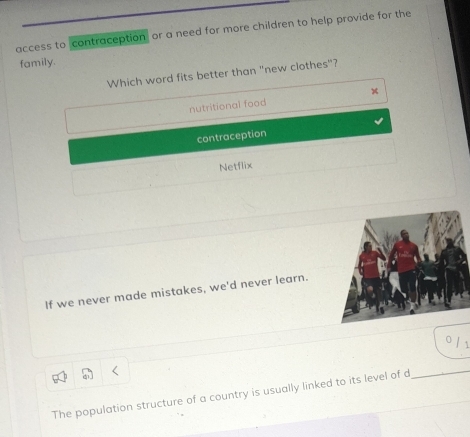 access to contraception or a need for more children to help provide for the
family.
Which word fits better than "new clothes"?
nutritional food
contraception
Netflix
If we never made mistakes, we'd never learn.
The population structure of a country is usually linked to its level of d
_