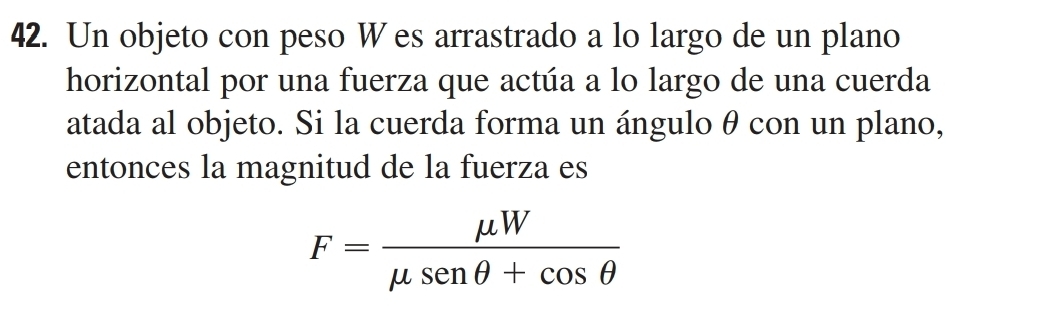 Un objeto con peso W es arrastrado a lo largo de un plano 
horizontal por una fuerza que actúa a lo largo de una cuerda 
atada al objeto. Si la cuerda forma un ánguloθ con un plano, 
entonces la magnitud de la fuerza es
F= mu W/mu senθ +cos θ  