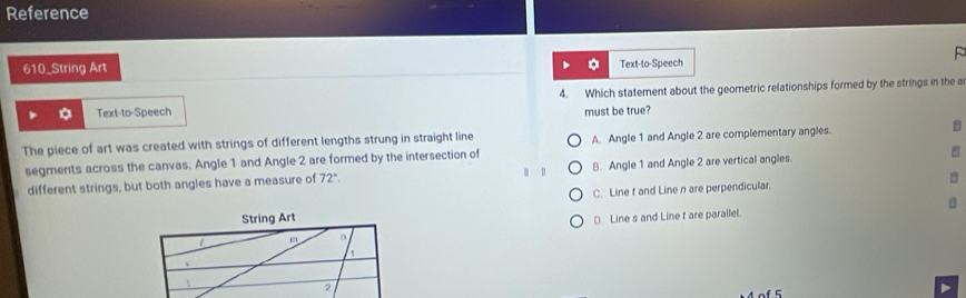 Reference
610_String Art F
Text-to-Speech
Text-to-Speech 4. Which statement about the geometric relationships formed by the strings in the a
must be true?
The piece of art was created with strings of different lengths strung in straight line A. Angle 1 and Angle 2 are complementary angles.

segments across the canvas. Angle 1 and Angle 2 are formed by the intersection of
different strings, but both angles have a measure of 72°. B. Angle 1 and Angle 2 are vertical angles.
String Art C. Line t and Line n are perpendicular.
D. Line s and Line f are paralle.
n
`

2