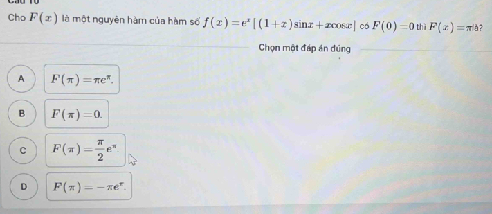 Cho F(x) là một nguyên hàm của hàm số f(x)=e^x[(1+x)sin x+xcos x] có F(0)=0 thì F(x)=π |a ?
Chọn một đáp án đúng
A F(π )=π e^(π).
B F(π )=0.
C F(π )= π /2 e^(π).
D F(π )=-π e^(π).