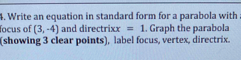 Write an equation in standard form for a parabola with . 
focus of (3,-4) and direct rixx=1. Graph the parabola 
(showing 3 clear points), label focus, vertex, directrix.