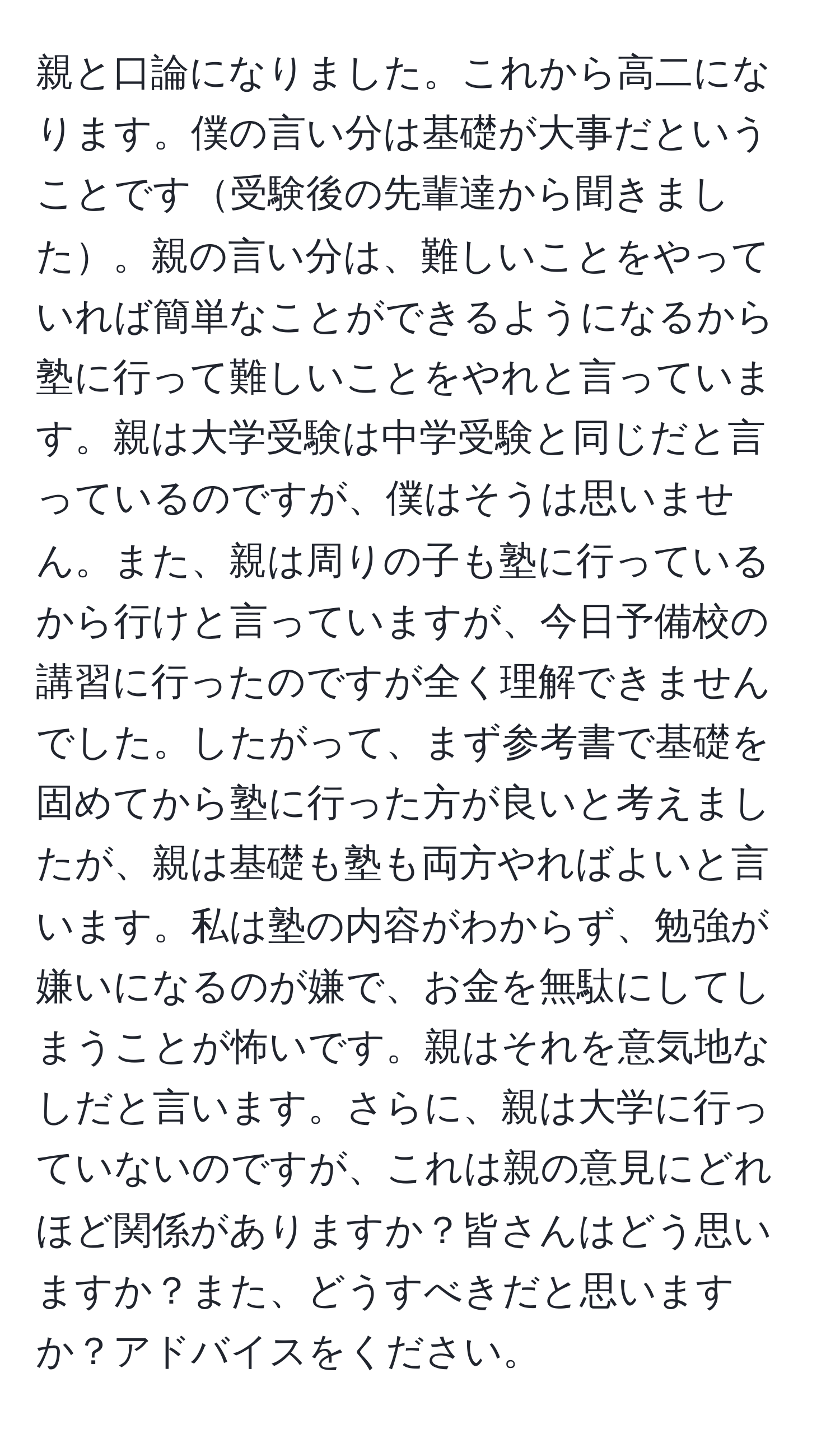 親と口論になりました。これから高二になります。僕の言い分は基礎が大事だということです受験後の先輩達から聞きました。親の言い分は、難しいことをやっていれば簡単なことができるようになるから塾に行って難しいことをやれと言っています。親は大学受験は中学受験と同じだと言っているのですが、僕はそうは思いません。また、親は周りの子も塾に行っているから行けと言っていますが、今日予備校の講習に行ったのですが全く理解できませんでした。したがって、まず参考書で基礎を固めてから塾に行った方が良いと考えましたが、親は基礎も塾も両方やればよいと言います。私は塾の内容がわからず、勉強が嫌いになるのが嫌で、お金を無駄にしてしまうことが怖いです。親はそれを意気地なしだと言います。さらに、親は大学に行っていないのですが、これは親の意見にどれほど関係がありますか？皆さんはどう思いますか？また、どうすべきだと思いますか？アドバイスをください。