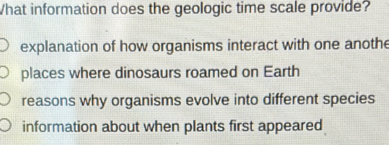 What information does the geologic time scale provide?
explanation of how organisms interact with one anothe
places where dinosaurs roamed on Earth
reasons why organisms evolve into different species
information about when plants first appeared