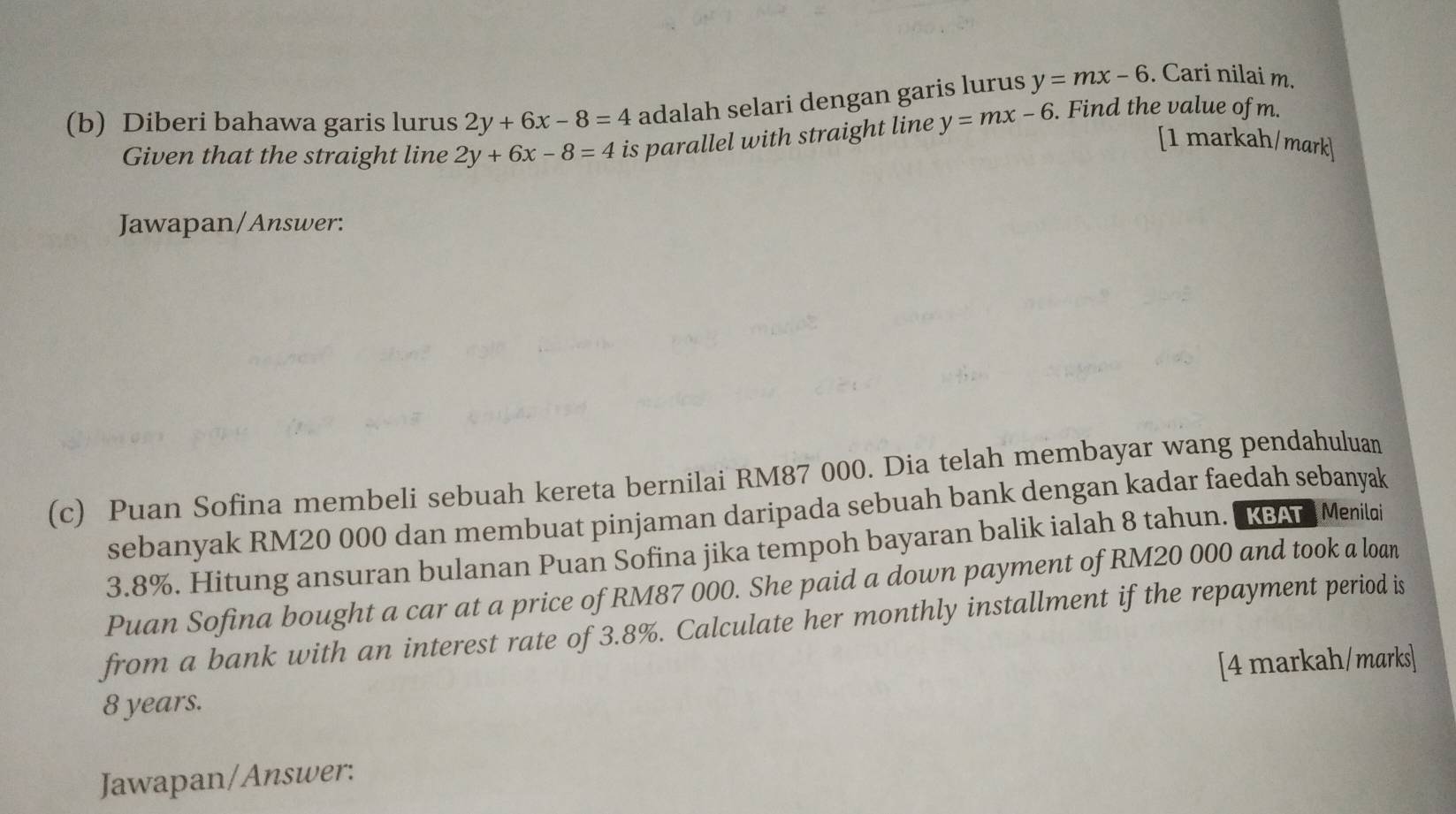 Diberi bahawa garis lurus 2y+6x-8=4 adalah selari dengan garis lurus y=mx-6. Cari nilai m. 
Given that the straight line 2y+6x-8=4 is parallel with straight line y=mx-6. Find the value of m. 
[1 markah/mark] 
Jawapan/Answer: 
(c) Puan Sofina membeli sebuah kereta bernilai RM87 000. Dia telah membayar wang pendahuluan 
sebanyak RM20 000 dan membuat pinjaman daripada sebuah bank dengan kadar faedah sebanyak
3.8%. Hitung ansuran bulanan Puan Sofina jika tempoh bayaran balik ialah 8 tahun. "KBAT Menilai 
Puan Sofina bought a car at a price of RM87 000. She paid a down payment of RM20 000 and took a loan 
from a bank with an interest rate of 3.8%. Calculate her monthly installment if the repayment period is
8 years. [4 markah/marks] 
Jawapan/Answer: