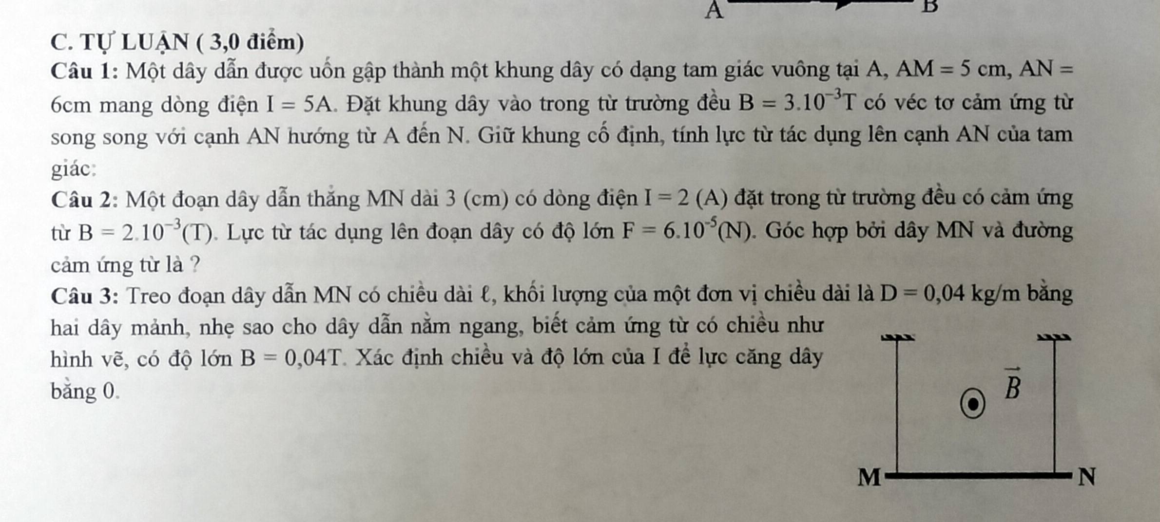 A
B
C. Tự LUẠN ( 3,0 điểm)
Câu 1: Một dây dẫn được uốn gập thành một khung dây có dạng tam giác vuông tại A, AM=5cm,AN=
6cm mang dòng điện I=5A Đặt khung dây vào trong từ trường đều B=3.10^(-3)T có véc tơ cảm ứng từ
song song với cạnh AN hướng từ A đến N. Giữ khung cố định, tính lực từ tác dụng lên cạnh AN của tam
giác:
Câu 2: Một đoạn dây dẫn thắng MN dài 3 (cm) có dòng điện I=2 (A) đặt trong từ trường đều có cảm ứng
từ B=2.10^(-3)(T) Lực từ tác dụng lên đoạn dây có độ lớn F=6.10^(-5)(N). Góc hợp bởi dây MN và đường
cảm ứng từ là ?
Câu 3: Treo đoạn dây dẫn MN có chiều dài ℓ, khối lượng của một đơn vị chiều dài là D=0,04 kg /m bǎng
hai dây mảnh, nhẹ sao cho dây dẫn nằm ngang, biết cảm ứng từ có chiều như
hình vẽ, có độ lớn B=0,04T Xác định chiều và độ lớn của I để lực căng dây
bǎng 0.